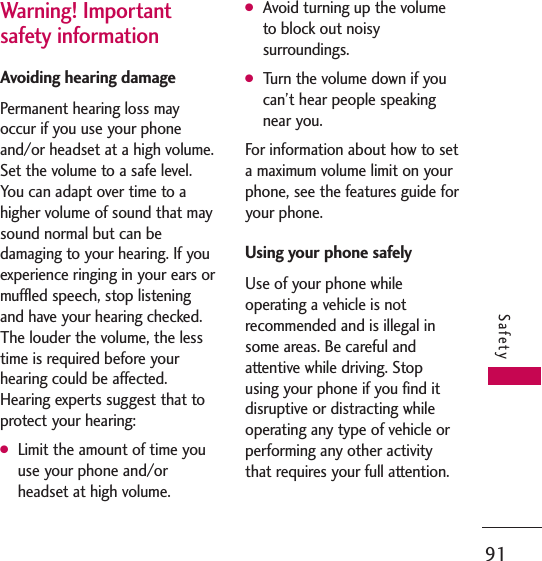 91SafetyWarning! Impor tantsafety informationAvoiding hearing damagePermanent hearing loss mayoccur if you use your phoneand/or headset at a high volume.Set the volume to a safe level.You can adapt over time to ahigher volume of sound that maysound normal but can bedamaging to your hearing. If youexperience ringing in your ears ormuffled speech, stop listeningand have your hearing checked.The louder the volume, the lesstime is required before yourhearing could be affected.Hearing experts suggest that toprotect your hearing:GLimit the amount of time youuse your phone and/orheadset at high volume.GAvoid turning up the volumeto block out noisysurroundings.GTurn the volume down if youcan’t hear people speakingnear you.For information about how to seta maximum volume limit on yourphone, see the features guide foryour phone.Using your phone safelyUse of your phone whileoperating a vehicle is notrecommended and is illegal insome areas. Be careful andattentive while driving. Stopusing your phone if you find itdisruptive or distracting whileoperating any type of vehicle orperforming any other activitythat requires your full attention.