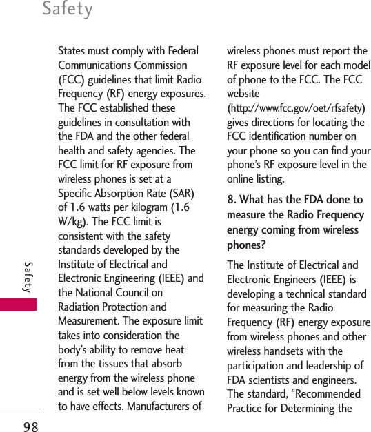 States must comply with FederalCommunications Commission(FCC) guidelines that limit RadioFrequency (RF) energy exposures.The FCC established theseguidelines in consultation withthe FDA and the other federalhealth and safety agencies. TheFCC limit for RF exposure fromwireless phones is set at aSpecific Absorption Rate (SAR)of 1.6 watts per kilogram (1.6W/kg). The FCC limit isconsistent with the safetystandards developed by theInstitute of Electrical andElectronic Engineering (IEEE) andthe National Council onRadiation Protection andMeasurement. The exposure limittakes into consideration thebody’s ability to remove heatfrom the tissues that absorbenergy from the wireless phoneand is set well below levels knownto have effects. Manufacturers ofwireless phones must report theRF exposure level for each modelof phone to the FCC. The FCCwebsite(http://www.fcc.gov/oet/rfsafety)gives directions for locating theFCC identification number onyour phone so you can find yourphone’s RF exposure level in theonline listing.8. What has the FDA done tomeasure the Radio Frequencyenergy coming from wirelessphones?The Institute of Electrical andElectronic Engineers (IEEE) isdeveloping a technical standardfor measuring the RadioFrequency (RF) energy exposurefrom wireless phones and otherwireless handsets with theparticipation and leadership ofFDA scientists and engineers.The standard, “RecommendedPractice for Determining theSafety98Safety