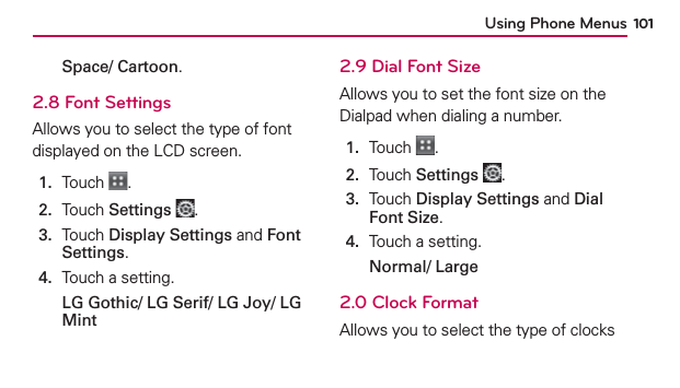 Using Phone Menus 101Space/ Cartoon.2.8 Font SettingsAllows you to select the type of font displayed on the LCD screen.1.  Touch  .2.  Touch Settings .3.   Touch Display Settings and Font Settings.4.  Touch a setting. LG Gothic/ LG Serif/ LG Joy/ LG Mint2.9 Dial Font SizeAllows you to set the font size on the Dialpad when dialing a number.1.  Touch  .2.  Touch Settings .3.   Touch Display Settings and Dial Font Size.4.  Touch a setting. Normal/ Large2.0 Clock FormatAllows you to select the type of clocks 