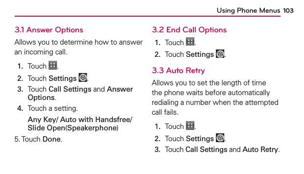 Using Phone Menus 1033.1 Answer OptionsAllows you to determine how to answer an incoming call.1.  Touch  .2.  Touch Settings .3.   Touch Call Settings and Answer Options.4.  Touch a setting.Any Key/ Auto with Handsfree/ Slide Open(Speakerphone)5. Touch Done.3.2 End Call Options1.  Touch  .2.  Touch Settings .3.3 Auto RetryAllows you to set the length of time the phone waits before automatically redialing a number when the attempted call fails.1.  Touch  .2.  Touch Settings .3.  Touch Call Settings and Auto Retry.