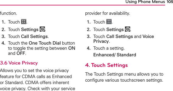 Using Phone Menus 105function.1.  Touch  .2.  Touch Settings .3.  Touch Call Settings.4.   Touch the One Touch Dial button to toggle the setting between ON and OFF.3.6 Voice PrivacyAllows you to set the voice privacy feature for CDMA calls as Enhanced or Standard. CDMA offers inherent voice privacy. Check with your service provider for availability.1.  Touch  .2.  Touch Settings .3.   Touch Call Settings and Voice Privacy.4.  Touch a setting.Enhanced/ Standard 4. Touch SettingsThe Touch Settings menu allows you to conﬁgure various touchscreen settings.