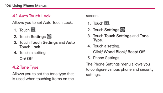 Using Phone Menus1064.1 Auto Touch LockAllows you to set Auto Touch Lock.1.  Touch  .2.  Touch Settings .3.   Touch Touch Settings and Auto Touch Lock.4.  Touch a setting.On/ Off4.2 Tone TypeAllows you to set the tone type that is used when touching items on the screen.1.  Touch  .2.  Touch Settings .3.   Touch Touch Settings and Tone Type.4.  Touch a setting.Click/ Wood Block/ Beep/ Off5.  Phone SettingsThe Phone Settings menu allows you to conﬁgure various phone and security settings.