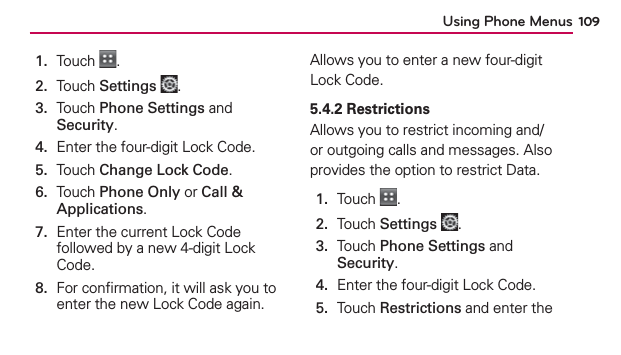 Using Phone Menus 1091.  Touch  .2.  Touch Settings .3.   Touch Phone Settings and Security.4.  Enter the four-digit Lock Code.5.  Touch Change Lock Code.6.   Touch Phone Only or Call &amp; Applications.7.   Enter the current Lock Code followed by a new 4-digit Lock Code.8.   For conﬁrmation, it will ask you to enter the new Lock Code again.Allows you to enter a new four-digit Lock Code.5.4.2 RestrictionsAllows you to restrict incoming and/or outgoing calls and messages. Also provides the option to restrict Data.1.  Touch  .2.  Touch Settings .3.   Touch Phone Settings and Security.4.  Enter the four-digit Lock Code.5.   Touch Restrictions and enter the 