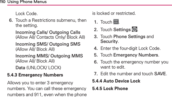 Using Phone Menus110Lock Code.6.   Touch a Restrictions submenu, then the setting.Incoming Calls/ Outgoing Calls (Allow All/ Contacts Only/ Block All)Incoming SMS/ Outgoing SMS (Allow All/ Block All)Incoming MMS/ Outgoing MMS (Allow All/ Block All)Data (UNLOCK/ LOCK)5.4.3 Emergency Numbers Allows you to enter 3 emergency numbers. You can call these emergency numbers and 911, even when the phone is locked or restricted.1.  Touch  .2.  Touch Settings .3.   Touch Phone Settings and Security.4.  Enter the four-digit Lock Code.5.  Touch Emergency Numbers.6.   Touch the emergency number you want to edit.7.  Edit the number and touch SAVE.5.4.4 Auto Device Lock5.4.5 Lock Phone