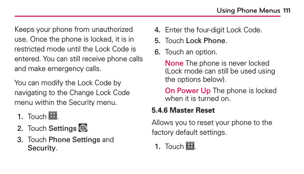 Using Phone Menus 111Keeps your phone from unauthorized use. Once the phone is locked, it is in restricted mode until the Lock Code is entered. You can still receive phone calls and make emergency calls. You can modify the Lock Code by navigating to the Change Lock Code menu within the Security menu.1.  Touch  .2.  Touch Settings .3.   Touch Phone Settings and Security.4.  Enter the four-digit Lock Code.5.  Touch Lock Phone.6.  Touch an option.None The phone is never locked (Lock mode can still be used using the options below).On Power Up The phone is locked when it is turned on.5.4.6 Master ResetAllows you to reset your phone to the factory default settings.1.  Touch  .