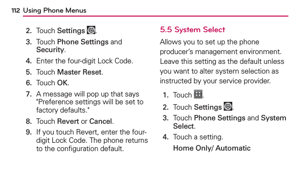 Using Phone Menus1122.  Touch Settings .3.   Touch Phone Settings and Security.4.  Enter the four-digit Lock Code.5.  Touch Master Reset.6.  Touch OK.7.   A message will pop up that says &quot;Preference settings will be set to factory defaults.&quot;8.  Touch Revert or Cancel.9.   If you touch Revert, enter the four-digit Lock Code. The phone returns to the conﬁguration default.5.5 System SelectAllows you to set up the phone producer’s management environment. Leave this setting as the default unless you want to alter system selection as instructed by your service provider.1.  Touch  .2.  Touch Settings .3.   Touch Phone Settings and System Select.4.  Touch a setting.Home Only/ Automatic