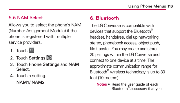 Using Phone Menus 1135.6 NAM SelectAllows you to select the phone’s NAM (Number Assignment Module) if the phone is registered with multiple service providers.1.  Touch  .2.  Touch Settings .3.   Touch Phone Settings and NAM Select.4.  Touch a setting.NAM1/ NAM2 6. BluetoothThe LG Converse is compatible with devices that support the Bluetooth® headset, handsfree, dial up networking, stereo, phonebook access, object push, ﬁle transfer. You may create and store 20 pairings within the LG Converse and connect to one device at a time. The approximate communication range for Bluetooth® wireless technology is up to 30 feet (10 meters).  Notes  ฀ ฀฀฀฀฀฀฀Bluetooth® accessory that you 