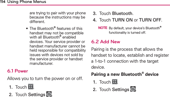 Using Phone Menus114are trying to pair with your phone because the instructions may be different.       ฀ ฀฀® features of this handset may not be compatible with all Bluetooth® enabled devices. Your service provider or handset manufacturer cannot be held responsible for compatibility issues with devices not sold by the service provider or handset manufacturer.6.1 PowerAllows you to turn the power on or off.1.  Touch  .2.  Touch Settings .3.  Touch Bluetooth. 4.  Touch TURN ON or TURN OFF.  NOTE By default, your device’s Bluetooth® functionality is turned off.6.2 Add NewPairing is the process that allows the handset to locate, establish and register a 1-to-1 connection with the target device.Pairing a new Bluetooth® device1.  Touch  .2.  Touch Settings .