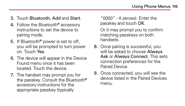 Using Phone Menus 1153.  Touch Bluetooth, Add and Start.4.   Follow the Bluetooth® accessory instructions to set the device to pairing mode.5.   If Bluetooth® power is set to off, you will be prompted to turn power on. Touch Yes.6.   The device will appear in the Device Found menu once it has been located. Touch the device.7.   The handset may prompt you for the passkey. Consult the Bluetooth® accessory instructions for the appropriate passkey (typically “0000” - 4 zeroes). Enter the passkey and touch OK.Or it may prompt you to conﬁrm matching passkeys on both handsets.8.   Once pairing is successful, you will be asked to choose Always Ask or Always Connect. This sets connection preferences for the Paired Device.9.   Once connected, you will see the device listed in the Paired Devices menu.