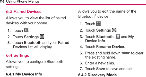 Using Phone Menus1166.3 Paired DevicesAllows you to view the list of paired devices with your phone.1.  Touch  .2.  Touch Settings .3.   Touch Bluetooth and your Paired Devices list will display.6.4 SettingsAllows you to conﬁgure Bluetooth settings.6.4.1 My Device InfoAllows you to edit the name of the Bluetooth® device.1.  Touch  .2.  Touch Settings .3.   Touch Bluetooth,   and My Device Info.4.  Touch Rename Device.5.   Press and hold down   to clear the existing name.6.  Enter a new alias.7.  Touch Save to save and exit.6.4.2 Discovery Mode 
