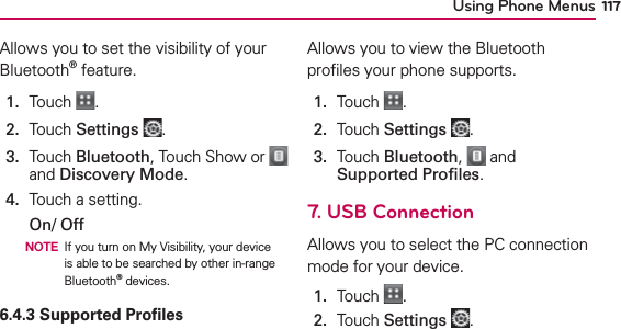 Using Phone Menus 117Allows you to set the visibility of your Bluetooth® feature.1.  Touch  .2.  Touch Settings .3.   Touch Bluetooth, Touch Show or   and Discovery Mode.4.  Touch a setting.On/ Off  NOTE If you turn on My Visibility, your device is able to be searched by other in-range Bluetooth® devices.6.4.3 Supported ProﬁlesAllows you to view the Bluetooth proﬁles your phone supports.1.  Touch  .2.  Touch Settings .3.   Touch Bluetooth,   and Supported Proﬁles.7. USB ConnectionAllows you to select the PC connection mode for your device.1.  Touch  .2.  Touch Settings .