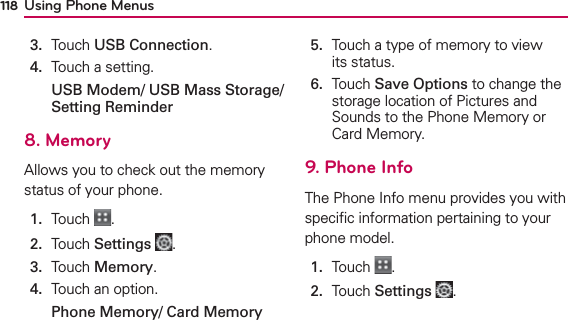 Using Phone Menus1183.  Touch USB Connection.4.  Touch a setting.USB Modem/ USB Mass Storage/ Setting Reminder8. MemoryAllows you to check out the memory status of your phone.1.  Touch  .2.  Touch Settings .3.  Touch Memory.4.  Touch an option.Phone Memory/ Card Memory 5.   Touch a type of memory to view its status.6.   Touch Save Options to change the storage location of Pictures and Sounds to the Phone Memory or Card Memory.9. Phone InfoThe Phone Info menu provides you with speciﬁc information pertaining to your phone model. 1.  Touch  .2.  Touch Settings .