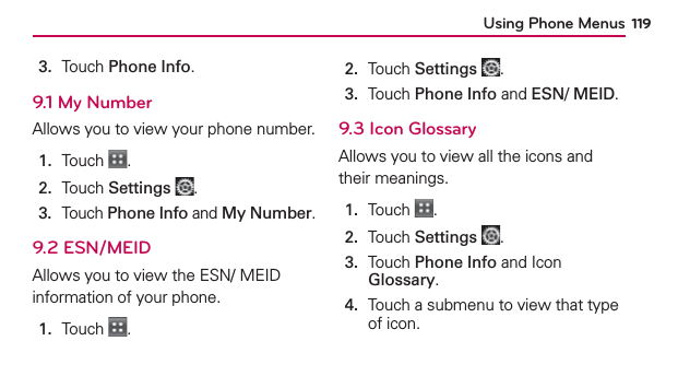 Using Phone Menus 1193.  Touch Phone Info.9.1 My NumberAllows you to view your phone number.1.  Touch  .2.  Touch Settings .3.   Touch Phone Info and My Number.9.2 ESN/MEIDAllows you to view the ESN/ MEID information of your phone.1.  Touch  .2.  Touch Settings .3.  Touch Phone Info and ESN/ MEID.9.3 Icon GlossaryAllows you to view all the icons and their meanings.1.  Touch  .2.  Touch Settings .3.   Touch Phone Info and Icon Glossary.4.   Touch a submenu to view that type of icon.