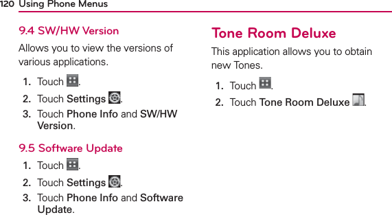 Using Phone Menus1209.4 SW/HW VersionAllows you to view the versions of various applications.1.  Touch  .2.  Touch Settings .3.   Touch Phone Info and SW/HW Version.9.5 Software Update1.  Touch  .2.  Touch Settings .3.   Touch Phone Info and Software Update.Tone Room DeluxeThis application allows you to obtain new Tones.1.  Touch  .2.  Touch Tone Room Deluxe .