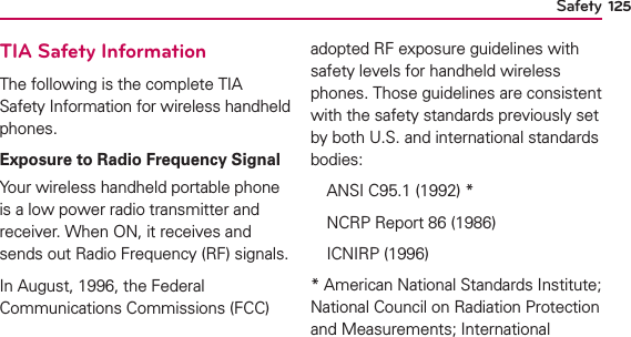 125TIA Safety InformationThe following is the complete TIA Safety Information for wireless handheld phones. Exposure to Radio Frequency SignalYour wireless handheld portable phone is a low power radio transmitter and receiver. When ON, it receives and sends out Radio Frequency (RF) signals.In August, 1996, the Federal Communications Commissions (FCC) adopted RF exposure guidelines with safety levels for handheld wireless phones. Those guidelines are consistent with the safety standards previously set by both U.S. and international standards bodies:  ANSI C95.1 (1992) *  NCRP Report 86 (1986) ICNIRP (1996)* American National Standards Institute; National Council on Radiation Protection and Measurements; International Safety