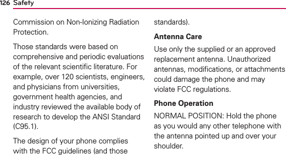 126Commission on Non-Ionizing Radiation Protection.Those standards were based on comprehensive and periodic evaluations of the relevant scientiﬁc literature. For example, over 120 scientists, engineers, and physicians from universities, government health agencies, and industry reviewed the available body of research to develop the ANSI Standard (C95.1).The design of your phone complies with the FCC guidelines (and those standards).Antenna CareUse only the supplied or an approved replacement antenna. Unauthorized antennas, modiﬁcations, or attachments could damage the phone and may violate FCC regulations.Phone OperationNORMAL POSITION: Hold the phone as you would any other telephone with the antenna pointed up and over your shoulder.Safety