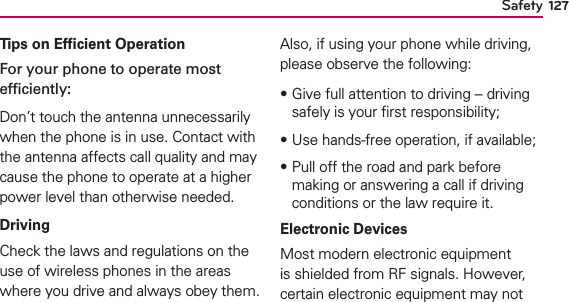 127SafetyTips on Efﬁcient OperationFor your phone to operate most efﬁciently:Don’t touch the antenna unnecessarily when the phone is in use. Contact with the antenna affects call quality and may cause the phone to operate at a higher power level than otherwise needed.DrivingCheck the laws and regulations on the use of wireless phones in the areas where you drive and always obey them. Also, if using your phone while driving, please observe the following:฀Give full attention to driving -- driving safely is your ﬁrst responsibility;฀Use hands-free operation, if available;฀Pull off the road and park before making or answering a call if driving conditions or the law require it.Electronic DevicesMost modern electronic equipment is shielded from RF signals. However, certain electronic equipment may not 