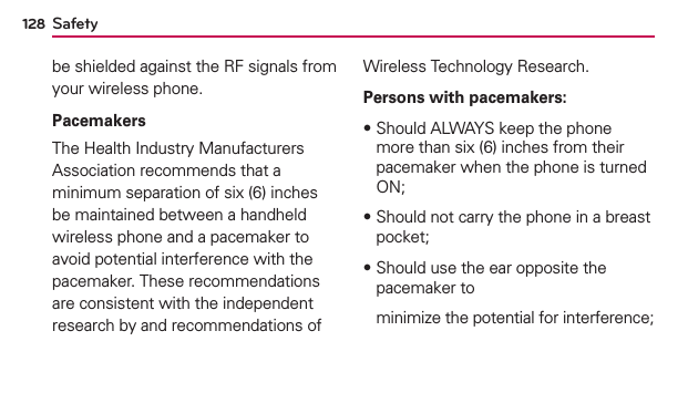 Safety128be shielded against the RF signals from your wireless phone.PacemakersThe Health Industry Manufacturers Association recommends that a minimum separation of six (6) inches be maintained between a handheld wireless phone and a pacemaker to avoid potential interference with the pacemaker. These recommendations are consistent with the independent research by and recommendations of Wireless Technology Research.Persons with pacemakers:฀Should ALWAYS keep the phone more than six (6) inches from their pacemaker when the phone is turned ON;฀Should not carry the phone in a breast pocket;฀Should use the ear opposite the pacemaker to   minimize the potential for interference;