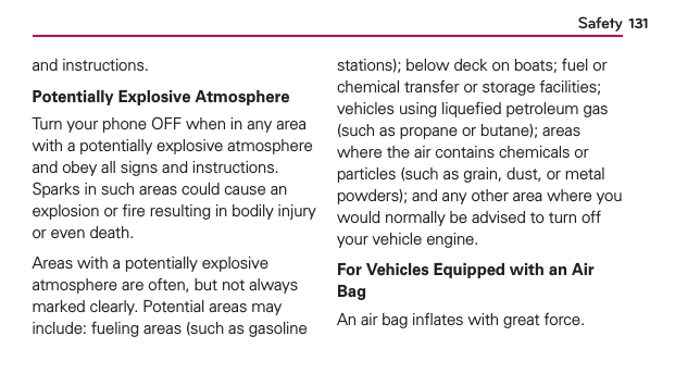 131Safetyand instructions.Potentially Explosive AtmosphereTurn your phone OFF when in any area with a potentially explosive atmosphere and obey all signs and instructions. Sparks in such areas could cause an explosion or ﬁre resulting in bodily injury or even death.Areas with a potentially explosive atmosphere are often, but not always marked clearly. Potential areas may include: fueling areas (such as gasoline stations); below deck on boats; fuel or chemical transfer or storage facilities; vehicles using liqueﬁed petroleum gas (such as propane or butane); areas where the air contains chemicals or particles (such as grain, dust, or metal powders); and any other area where you would normally be advised to turn off your vehicle engine.For Vehicles Equipped with an Air BagAn air bag inﬂates with great force. 
