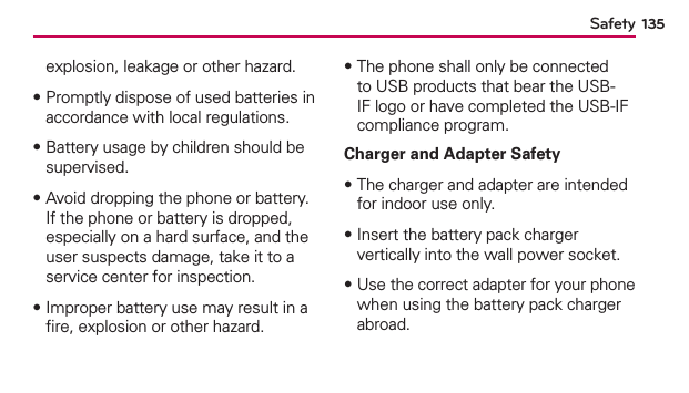 135Safetyexplosion, leakage or other hazard. ฀Promptly dispose of used batteries in accordance with local regulations.฀Battery usage by children should be supervised.฀Avoid dropping the phone or battery. If the phone or battery is dropped, especially on a hard surface, and the user suspects damage, take it to a service center for inspection.฀Improper battery use may result in a ﬁre, explosion or other hazard.฀The phone shall only be connected to USB products that bear the USB-IF logo or have completed the USB-IF compliance program.Charger and Adapter Safety฀The charger and adapter are intended for indoor use only.฀Insert the battery pack charger vertically into the wall power socket.฀Use the correct adapter for your phone when using the battery pack charger abroad.