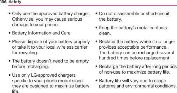 Safety136฀Only use the approved battery charger. Otherwise, you may cause serious damage to your phone.฀Battery Information and Care฀Please dispose of your battery properly or take it to your local wireless carrier for recycling.฀The battery doesn&apos;t need to be empty before recharging.฀Use only LG-approved chargers speciﬁc to your phone model since they are designed to maximize battery life. ฀Do not disassemble or short-circuit the battery.฀Keep the battery’s metal contacts clean.฀Replace the battery when it no longer provides acceptable performance. The battery can be recharged several hundred times before replacement.฀Recharge the battery after long periods of non-use to maximize battery life.฀Battery life will vary due to usage patterns and environmental conditions.