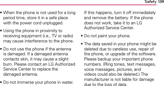 139Safety฀When the phone is not used for a long period time, store it in a safe place with the power cord unplugged.฀Using the phone in proximity to receiving equipment (i.e., TV or radio) may cause interference to the phone.฀Do not use the phone if the antenna is damaged. If a damaged antenna contacts skin, it may cause a slight burn. Please contact an LG Authorized Service Center to replace the damaged antenna.฀Do not immerse your phone in water. If this happens, turn it off immediately and remove the battery. If the phone does not work, take it to an LG Authorized Service Center.฀Do not paint your phone.฀The data saved in your phone might be deleted due to careless use, repair of the phone, or upgrade of the software. Please backup your important phone numbers. (Ring tones, text messages, voice messages, pictures, and videos could also be deleted.) The manufacturer is not liable for damage due to the loss of data. 