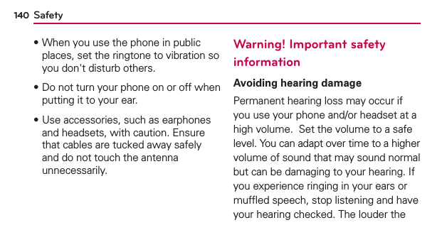Safety140฀When you use the phone in public places, set the ringtone to vibration so you don&apos;t disturb others.฀Do not turn your phone on or off when putting it to your ear.฀Use accessories, such as earphones and headsets, with caution. Ensure that cables are tucked away safely and do not touch the antenna unnecessarily.Warning! Important safety informationAvoiding hearing damagePermanent hearing loss may occur if you use your phone and/or headset at a high volume.  Set the volume to a safe level. You can adapt over time to a higher volume of sound that may sound normal but can be damaging to your hearing. If you experience ringing in your ears or mufﬂed speech, stop listening and have your hearing checked. The louder the 