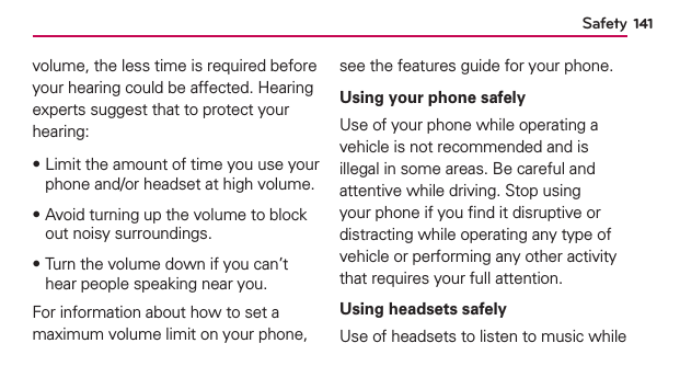 Safety 141volume, the less time is required before your hearing could be affected. Hearing experts suggest that to protect your hearing:฀Limit the amount of time you use your phone and/or headset at high volume.฀Avoid turning up the volume to block out noisy surroundings.฀Turn the volume down if you can’t hear people speaking near you.For information about how to set a maximum volume limit on your phone, see the features guide for your phone.Using your phone safelyUse of your phone while operating a vehicle is not recommended and is illegal in some areas. Be careful and attentive while driving. Stop using your phone if you ﬁnd it disruptive or distracting while operating any type of vehicle or performing any other activity that requires your full attention.Using headsets safely  Use of headsets to listen to music while 