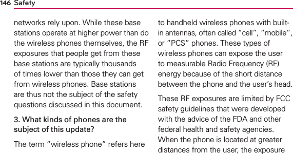 Safety146networks rely upon. While these base stations operate at higher power than do the wireless phones themselves, the RF exposures that people get from these base stations are typically thousands of times lower than those they can get from wireless phones. Base stations are thus not the subject of the safety questions discussed in this document.3. What kinds of phones are the subject of this update?The term “wireless phone” refers here to handheld wireless phones with built-in antennas, often called “cell”, “mobile”, or “PCS” phones. These types of wireless phones can expose the user to measurable Radio Frequency (RF) energy because of the short distance between the phone and the user’s head. These RF exposures are limited by FCC safety guidelines that were developed with the advice of the FDA and other federal health and safety agencies. When the phone is located at greater distances from the user, the exposure 
