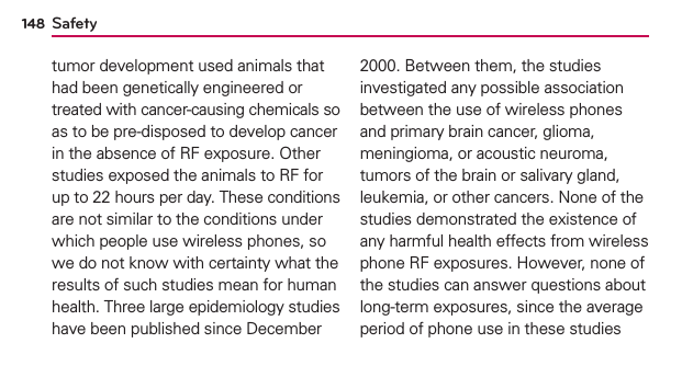Safety148tumor development used animals that had been genetically engineered or treated with cancer-causing chemicals so as to be pre-disposed to develop cancer in the absence of RF exposure. Other studies exposed the animals to RF for up to 22 hours per day. These conditions are not similar to the conditions under which people use wireless phones, so we do not know with certainty what the results of such studies mean for human health. Three large epidemiology studies have been published since December 2000. Between them, the studies investigated any possible association between the use of wireless phones and primary brain cancer, glioma, meningioma, or acoustic neuroma, tumors of the brain or salivary gland, leukemia, or other cancers. None of the studies demonstrated the existence of any harmful health effects from wireless phone RF exposures. However, none of the studies can answer questions about long-term exposures, since the average period of phone use in these studies 