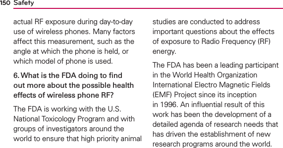 Safety150actual RF exposure during day-to-day use of wireless phones. Many factors affect this measurement, such as the angle at which the phone is held, or which model of phone is used.6. What is the FDA doing to ﬁnd out more about the possible health effects of wireless phone RF?The FDA is working with the U.S. National Toxicology Program and with groups of investigators around the world to ensure that high priority animal studies are conducted to address important questions about the effects of exposure to Radio Frequency (RF) energy. The FDA has been a leading participant in the World Health Organization International Electro Magnetic Fields (EMF) Project since its inception in 1996. An inﬂuential result of this work has been the development of a detailed agenda of research needs that has driven the establishment of new research programs around the world. 