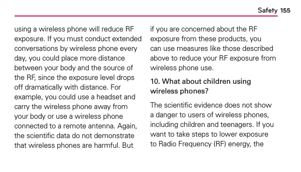 Safety 155using a wireless phone will reduce RF exposure. If you must conduct extended conversations by wireless phone every day, you could place more distance between your body and the source of the RF, since the exposure level drops off dramatically with distance. For example, you could use a headset and carry the wireless phone away from your body or use a wireless phone connected to a remote antenna. Again, the scientiﬁc data do not demonstrate that wireless phones are harmful. But if you are concerned about the RF exposure from these products, you can use measures like those described above to reduce your RF exposure from wireless phone use.10. What about children using wireless phones?The scientiﬁc evidence does not show a danger to users of wireless phones, including children and teenagers. If you want to take steps to lower exposure to Radio Frequency (RF) energy, the 