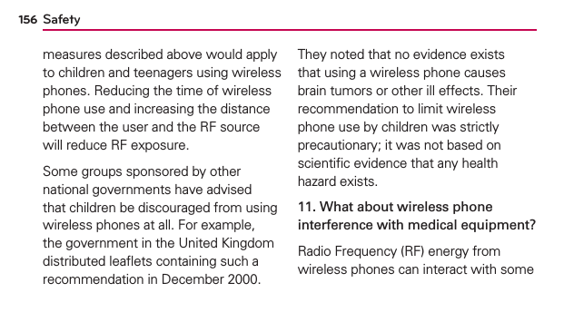 Safety156measures described above would apply to children and teenagers using wireless phones. Reducing the time of wireless phone use and increasing the distance between the user and the RF source will reduce RF exposure. Some groups sponsored by other national governments have advised that children be discouraged from using wireless phones at all. For example, the government in the United Kingdom distributed leaﬂets containing such a recommendation in December 2000. They noted that no evidence exists that using a wireless phone causes brain tumors or other ill effects. Their recommendation to limit wireless phone use by children was strictly precautionary; it was not based on scientiﬁc evidence that any health hazard exists.11. What about wireless phone interference with medical equipment?Radio Frequency (RF) energy from wireless phones can interact with some 