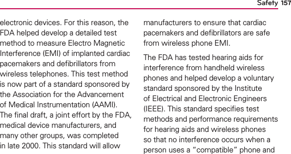 Safety 157electronic devices. For this reason, the FDA helped develop a detailed test method to measure Electro Magnetic Interference (EMI) of implanted cardiac pacemakers and deﬁbrillators from wireless telephones. This test method is now part of a standard sponsored by the Association for the Advancement of Medical Instrumentation (AAMI). The ﬁnal draft, a joint effort by the FDA, medical device manufacturers, and many other groups, was completed in late 2000. This standard will allow manufacturers to ensure that cardiac pacemakers and deﬁbrillators are safe from wireless phone EMI.The FDA has tested hearing aids for interference from handheld wireless phones and helped develop a voluntary standard sponsored by the Institute of Electrical and Electronic Engineers (IEEE). This standard speciﬁes test methods and performance requirements for hearing aids and wireless phones so that no interference occurs when a person uses a “compatible” phone and 