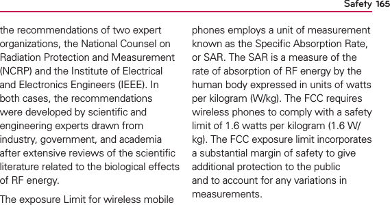 Safety 165the recommendations of two expert organizations, the National Counsel on Radiation Protection and Measurement (NCRP) and the Institute of Electrical and Electronics Engineers (IEEE). In both cases, the recommendations were developed by scientiﬁc and engineering experts drawn from industry, government, and academia after extensive reviews of the scientiﬁc literature related to the biological effects of RF energy. The exposure Limit for wireless mobile phones employs a unit of measurement known as the Speciﬁc Absorption Rate, or SAR. The SAR is a measure of the rate of absorption of RF energy by the human body expressed in units of watts per kilogram (W/kg). The FCC requires wireless phones to comply with a safety limit of 1.6 watts per kilogram (1.6 W/kg). The FCC exposure limit incorporates a substantial margin of safety to give additional protection to the public and to account for any variations in measurements. 