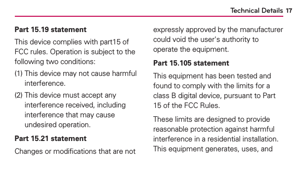 Technical Details 17Part 15.19 statementThis device complies with part15 of FCC rules. Operation is subject to the following two conditions:(1)   This device may not cause harmful interference.(2)   This device must accept any interference received, including interference that may cause undesired operation.Part 15.21 statementChanges or modiﬁcations that are not expressly approved by the manufacturer could void the user&apos;s authority to operate the equipment.Part 15.105 statementThis equipment has been tested and found to comply with the limits for a class B digital device, pursuant to Part 15 of the FCC Rules.These limits are designed to provide reasonable protection against harmful interference in a residential installation. This equipment generates, uses, and 
