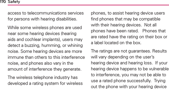 Safety170access to telecommunications services for persons with hearing disabilities.  While some wireless phones are used near some hearing devices (hearing aids and cochlear implants), users may detect a buzzing, humming, or whining noise. Some hearing devices are more immune than others to this interference noise, and phones also vary in the amount of interference they generate.The wireless telephone industry has developed a rating system for wireless phones, to assist hearing device users ﬁnd phones that may be compatible with their hearing devices.  Not all phones have been rated.   Phones that are rated have the rating on their box or a label located on the box. The ratings are not guarantees. Results will vary depending on the user’s hearing device and hearing loss.  If your hearing device happens to be vulnerable to interference, you may not be able to use a rated phone successfully.  Trying out the phone with your hearing device 