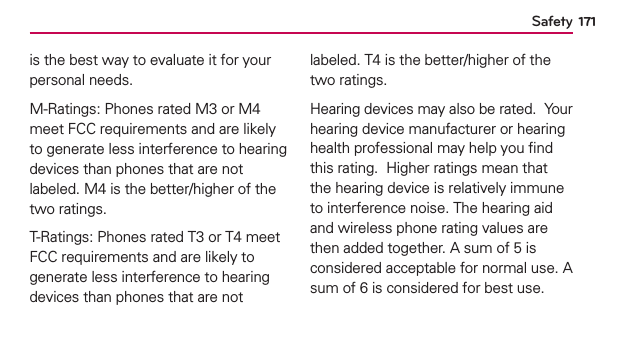 Safety 171is the best way to evaluate it for your personal needs.M-Ratings: Phones rated M3 or M4 meet FCC requirements and are likely to generate less interference to hearing devices than phones that are not labeled. M4 is the better/higher of the two ratings.T-Ratings: Phones rated T3 or T4 meet FCC requirements and are likely to generate less interference to hearing devices than phones that are not labeled. T4 is the better/higher of the two ratings.Hearing devices may also be rated.  Your hearing device manufacturer or hearing health professional may help you ﬁnd this rating.  Higher ratings mean that the hearing device is relatively immune to interference noise. The hearing aid and wireless phone rating values are then added together. A sum of 5 is considered acceptable for normal use. A sum of 6 is considered for best use.