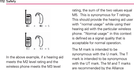 Safety172In the above example, if a hearing aid meets the M2 level rating and the wireless phone meets the M3 level rating, the sum of the two values equal M5.  This is synonymous for T ratings. This should provide the hearing aid user with “normal usage” while using their hearing aid with the particular wireless phone. “Normal usage” in this context is deﬁned as a signal quality that is acceptable for normal operation. The M mark is intended to be synonymous with the U mark. The T mark is intended to be synonymous with the UT mark. The M and T marks are recommended by the Alliance 