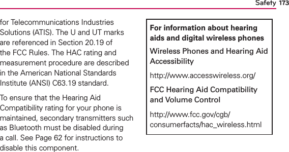 Safety 173for Telecommunications Industries Solutions (ATIS). The U and UT marks are referenced in Section 20.19 of the FCC Rules. The HAC rating and measurement procedure are described in the American National Standards Institute (ANSI) C63.19 standard.To ensure that the Hearing Aid Compatibility rating for your phone is maintained, secondary transmitters such as Bluetooth must be disabled during a call. See Page 62 for instructions to disable this component.For information about hearing aids and digital wireless phonesWireless Phones and Hearing Aid Accessibilityhttp://www.accesswireless.org/FCC Hearing Aid Compatibility and Volume Controlhttp://www.fcc.gov/cgb/consumerfacts/hac_wireless.html