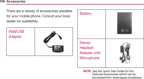 174 AccessoriesThere are a variety of accessories available for your mobile phone. Consult your local dealer for availability.Wall/USB AdapterBatteryStereo Headset Adapter with Microphone  NOTE See the Quick Start Guide for the Optional Accessories which can be purchased from www.lgusa.com/attune