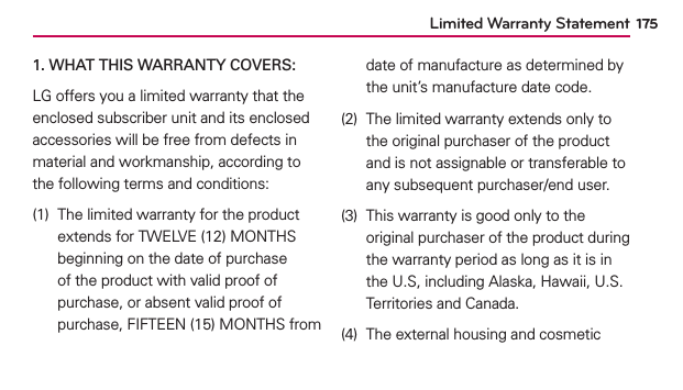 1751. WHAT THIS WARRANTY COVERS:LG offers you a limited warranty that the enclosed subscriber unit and its enclosed accessories will be free from defects in material and workmanship, according to the following terms and conditions:(1)  The limited warranty for the product extends for TWELVE (12) MONTHS beginning on the date of purchase of the product with valid proof of purchase, or absent valid proof of purchase, FIFTEEN (15) MONTHS from date of manufacture as determined by the unit’s manufacture date code.(2)  The limited warranty extends only to the original purchaser of the product and is not assignable or transferable to any subsequent purchaser/end user.(3)  This warranty is good only to the original purchaser of the product during the warranty period as long as it is in the U.S, including Alaska, Hawaii, U.S. Territories and Canada.(4)  The external housing and cosmetic Limited Warranty Statement