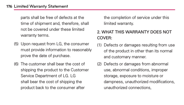 176parts shall be free of defects at the time of shipment and, therefore, shall not be covered under these limited warranty terms.(5)  Upon request from LG, the consumer must provide information to reasonably prove the date of purchase.(6)  The customer shall bear the cost of shipping the product to the Customer Service Department of LG. LG shall bear the cost of shipping the product back to the consumer after the completion of service under this limited warranty.2. WHAT THIS WARRANTY DOES NOT COVER:(1)  Defects or damages resulting from use of the product in other than its normal and customary manner.(2)  Defects or damages from abnormal use, abnormal conditions, improper storage, exposure to moisture or dampness, unauthorized modiﬁcations, unauthorized connections, Limited Warranty Statement