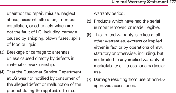 Limited Warranty Statement 177unauthorized repair, misuse, neglect, abuse, accident, alteration, improper installation, or other acts which are not the fault of LG, including damage caused by shipping, blown fuses, spills of food or liquid.(3)  Breakage or damage to antennas unless caused directly by defects in material or workmanship.(4)  That the Customer Service Department at LG was not notiﬁed by consumer of the alleged defect or malfunction of the product during the applicable limited warranty period.(5)  Products which have had the serial number removed or made illegible.(6)  This limited warranty is in lieu of all other warranties, express or implied either in fact or by operations of law, statutory or otherwise, including, but not limited to any implied warranty of marketability or ﬁtness for a particular use.(7)  Damage resulting from use of non-LG approved accessories.