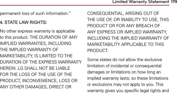Limited Warranty Statement 179permanent loss of such information.” 4. STATE LAW RIGHTS:No other express warranty is applicable to this product. THE DURATION OF ANY IMPLIED WARRANTIES, INCLUDING THE IMPLIED WARRANTY OF MARKETABILITY, IS LIMITED TO THE DURATION OF THE EXPRESS WARRANTY HEREIN. LG SHALL NOT BE LIABLE FOR THE LOSS OF THE USE OF THE PRODUCT, INCONVENIENCE, LOSS OR ANY OTHER DAMAGES, DIRECT OR CONSEQUENTIAL, ARISING OUT OF THE USE OF, OR INABILITY TO USE, THIS PRODUCT OR FOR ANY BREACH OF ANY EXPRESS OR IMPLIED WARRANTY, INCLUDING THE IMPLIED WARRANTY OF MARKETABILITY APPLICABLE TO THIS PRODUCT.Some states do not allow the exclusive limitation of incidental or consequential damages or limitations on how long an implied warranty lasts; so these limitations or exclusions may not apply to you. This warranty gives you speciﬁc legal rights and 
