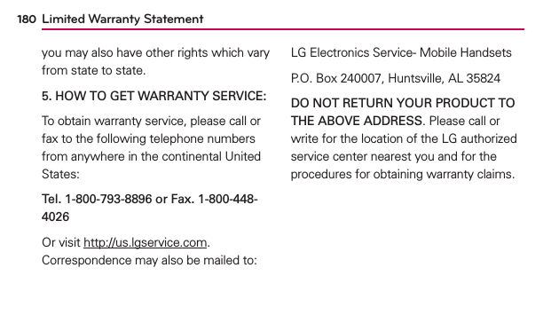 Limited Warranty Statement180you may also have other rights which vary from state to state.5. HOW TO GET WARRANTY SERVICE:To obtain warranty service, please call or fax to the following telephone numbers from anywhere in the continental United States: Tel. 1-800-793-8896 or Fax. 1-800-448-4026Or visit http://us.lgservice.com. Correspondence may also be mailed to:LG Electronics Service- Mobile HandsetsP.O. Box 240007, Huntsville, AL 35824DO NOT RETURN YOUR PRODUCT TO THE ABOVE ADDRESS. Please call or write for the location of the LG authorized service center nearest you and for the procedures for obtaining warranty claims.