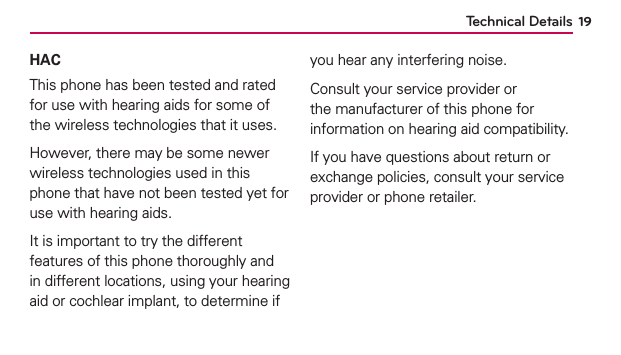 Technical Details 19HACThis phone has been tested and rated for use with hearing aids for some of the wireless technologies that it uses.However, there may be some newer wireless technologies used in this phone that have not been tested yet for use with hearing aids.It is important to try the different features of this phone thoroughly and in different locations, using your hearing aid or cochlear implant, to determine if you hear any interfering noise.Consult your service provider or the manufacturer of this phone for information on hearing aid compatibility.If you have questions about return or exchange policies, consult your service provider or phone retailer.