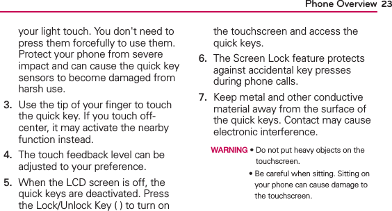 23Phone Overviewyour light touch. You don&apos;t need to press them forcefully to use them. Protect your phone from severe impact and can cause the quick key sensors to become damaged from harsh use.3.   Use the tip of your ﬁnger to touch the quick key. If you touch off-center, it may activate the nearby function instead.4.   The touch feedback level can be adjusted to your preference.5.   When the LCD screen is off, the quick keys are deactivated. Press the Lock/Unlock Key ( ) to turn on the touchscreen and access the quick keys.6.   The Screen Lock feature protects against accidental key presses during phone calls.7.   Keep metal and other conductive material away from the surface of the quick keys. Contact may cause electronic interference.  WARNING ฀฀฀฀฀฀฀฀฀฀touchscreen.฀ ฀ ฀ ฀ ฀ ฀฀฀฀฀฀฀฀฀฀your phone can cause damage to the touchscreen.