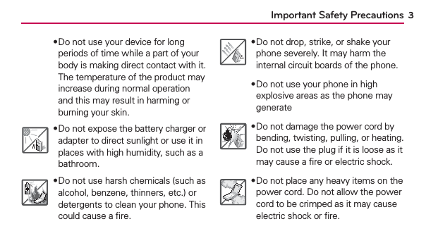 3Important Safety Precautions฀Do not use your device for long periods of time while a part of your body is making direct contact with it. The temperature of the product may increase during normal operation and this may result in harming or burning your skin.฀Do not expose the battery charger or adapter to direct sunlight or use it in places with high humidity, such as a bathroom.฀Do not use harsh chemicals (such as alcohol, benzene, thinners, etc.) or detergents to clean your phone. This could cause a ﬁre.฀Do not drop, strike, or shake your phone severely. It may harm the internal circuit boards of the phone.฀Do not use your phone in high explosive areas as the phone may generate฀Do not damage the power cord by bending, twisting, pulling, or heating. Do not use the plug if it is loose as it may cause a ﬁre or electric shock.฀Do not place any heavy items on the power cord. Do not allow the power cord to be crimped as it may cause electric shock or ﬁre.