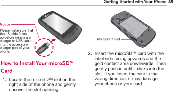 35Getting Started with Your PhoneNoticePlease make sure that the  &apos;B&apos; side faces up before inserting a charger or USB cable into the accessory/charger port of your phone. How to Install Your microSD™ Card1.    Locate the microSD™ slot on the right side of the phone and gently uncover the slot opening .MicroSD™ Slot2.   Insert the microSD™ card with the label side facing upwards and the gold contact area downwards. Then gently push in until it clicks into the slot. If you insert the card in the wrong direction, it may damage your phone or your card.